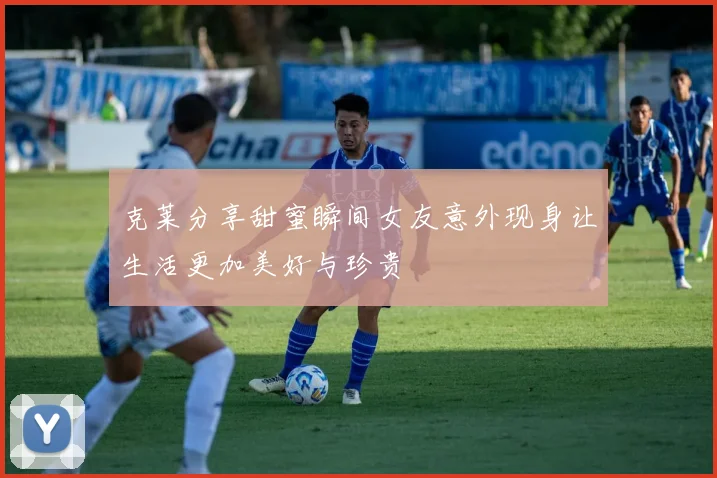 克莱分享甜蜜瞬间女友意外现身让生活更加美好与珍贵