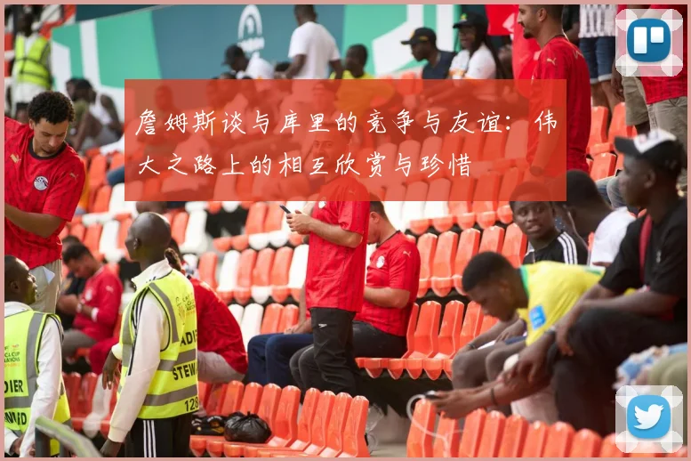 詹姆斯谈与库里的竞争与友谊：伟大之路上的相互欣赏与珍惜