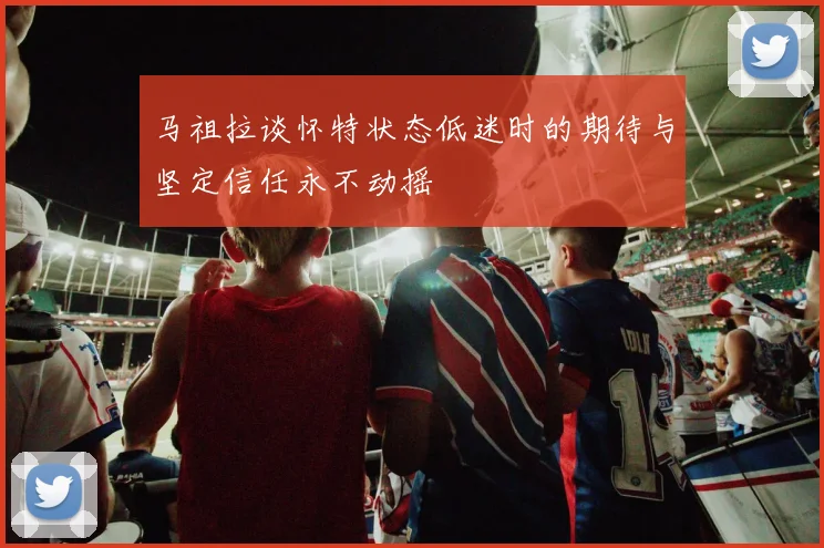马祖拉谈怀特状态低迷时的期待与坚定信任永不动摇