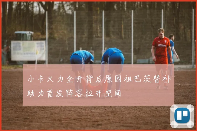 小卡火力全开背后原因祖巴茨替补助力首发阵容拉开空间