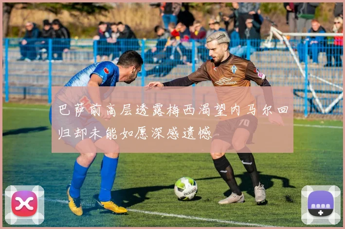 巴萨前高层透露梅西渴望内马尔回归却未能如愿深感遗憾