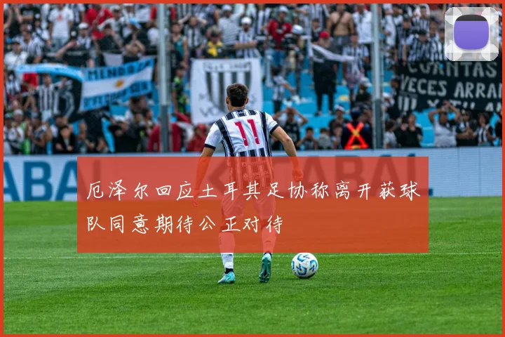 厄泽尔回应土耳其足协称离开获球队同意期待公正对待