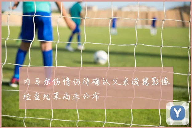 内马尔伤情仍待确认父亲透露影像检查结果尚未公布