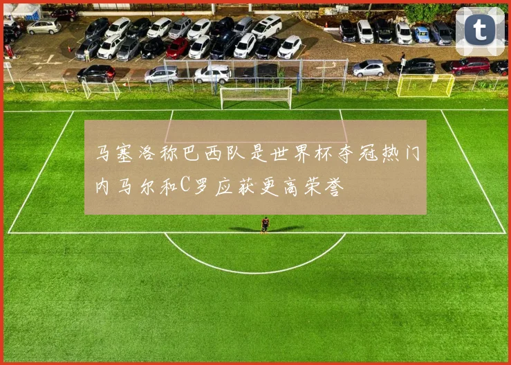 马塞洛称巴西队是世界杯夺冠热门内马尔和C罗应获更高荣誉