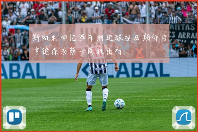 斯凯利回忆温布利进球经历期待与亨德森或萨卡同机出行