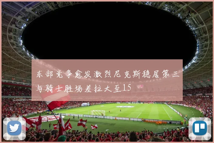 东部竞争愈发激烈尼克斯稳居第三与骑士胜场差拉大至15