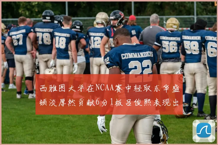 西雅图大学在NCAA赛中轻取东华盛顿淡厚然贡献6分1板吕俊熙表现出色拿下17分5板