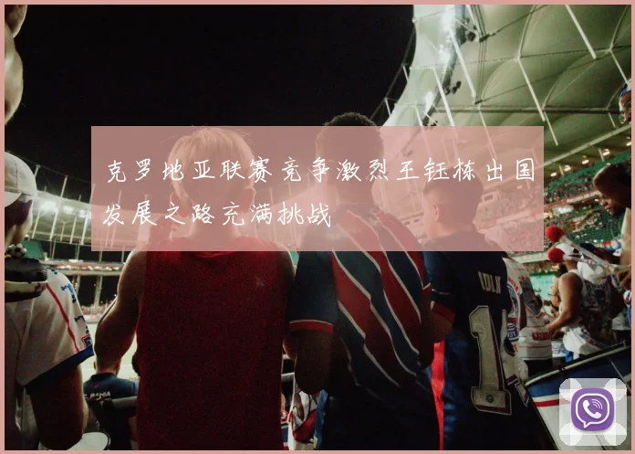 克罗地亚联赛竞争激烈王钰栋出国发展之路充满挑战