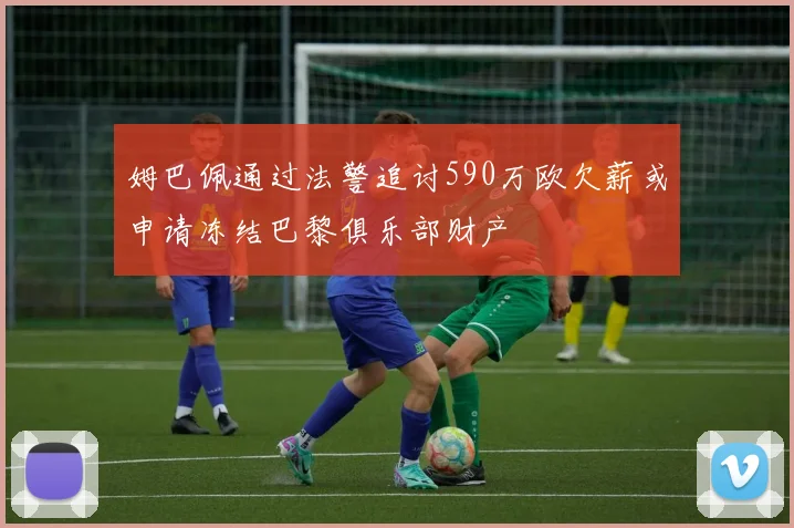 姆巴佩通过法警追讨590万欧欠薪或申请冻结巴黎俱乐部财产