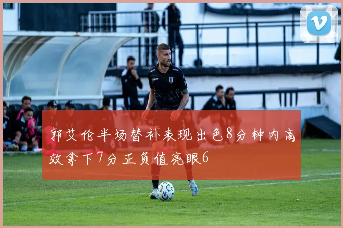 郭艾伦半场替补表现出色8分钟内高效拿下7分正负值亮眼6