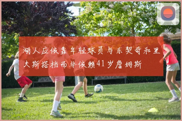 湖人应依靠年轻球员与东契奇和里夫斯搭档而非依赖41岁詹姆斯