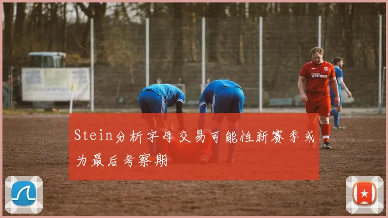 Stein分析字母交易可能性新赛季或为最后考察期