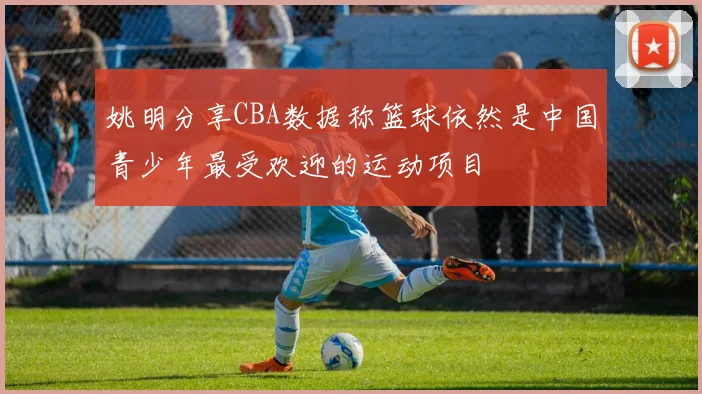 姚明分享CBA数据称篮球依然是中国青少年最受欢迎的运动项目