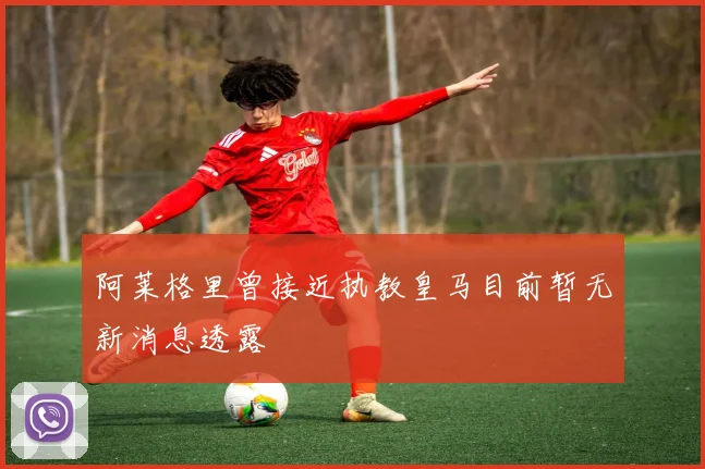 阿莱格里曾接近执教皇马目前暂无新消息透露