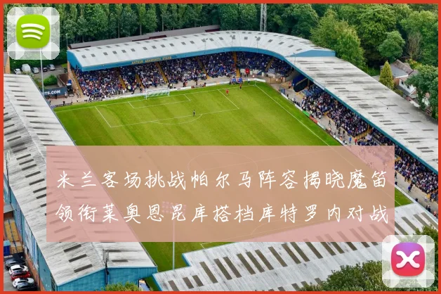 米兰客场挑战帕尔马阵容揭晓魔笛领衔莱奥恩昆库搭档库特罗内对战旧主