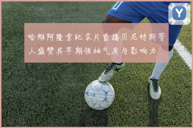 哈维阿隆索纪录片首播贝尼特斯等人盛赞其早期领袖气质与影响力