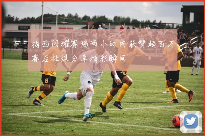 梅西闪耀赛场两小时内获赞超百万赛后社媒分享精彩瞬间