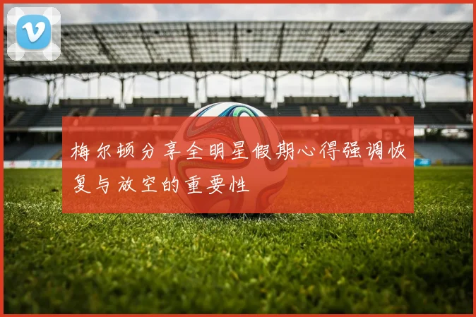梅尔顿分享全明星假期心得强调恢复与放空的重要性