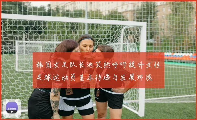 韩国女足队长池笑然呼吁提升女性足球运动员基本待遇与发展环境