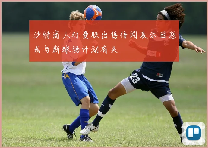 沙特商人对曼联出售传闻表示困惑或与新球场计划有关