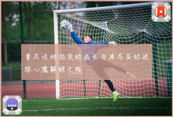 鲁尼谈姆伯莫的成长与库尼亚的进球心魔解锁之路