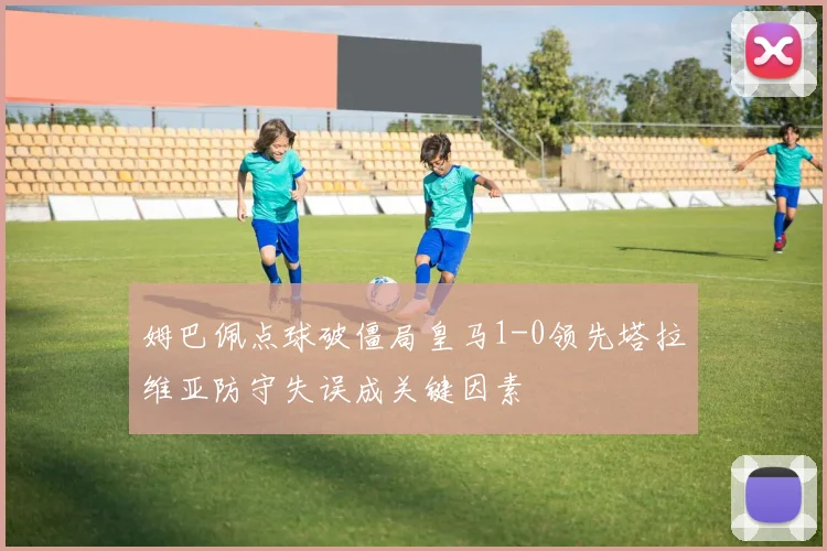姆巴佩点球破僵局皇马1-0领先塔拉维亚防守失误成关键因素