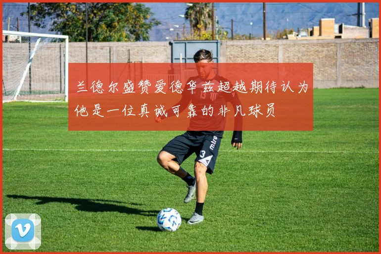 兰德尔盛赞爱德华兹超越期待认为他是一位真诚可靠的非凡球员