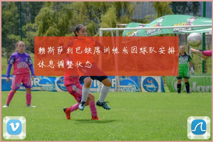 赖斯萨利巴缺席训练或因球队安排休息调整状态
