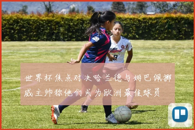 世界杯焦点对决哈兰德与姆巴佩挪威主帅称他们或为欧洲最佳球员