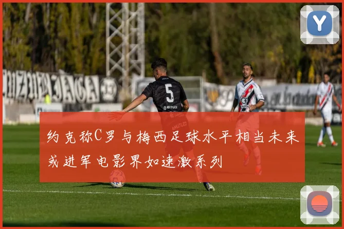 约克称C罗与梅西足球水平相当未来或进军电影界如速激系列