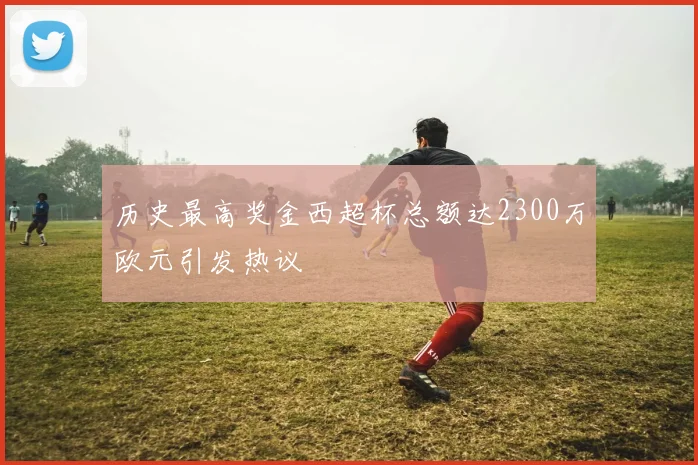 历史最高奖金西超杯总额达2300万欧元引发热议