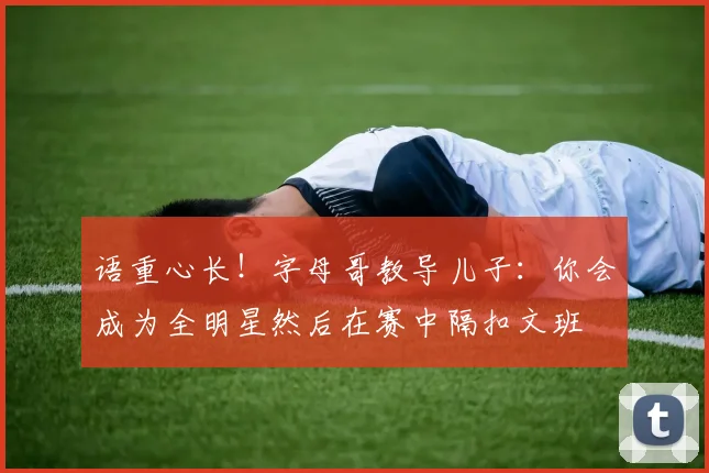 语重心长！字母哥教导儿子：你会成为全明星然后在赛中隔扣文班