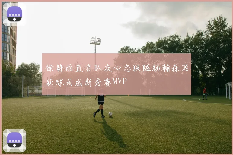 徐静雨直言队友心态狭隘杨瀚森若获球或成新秀赛MVP