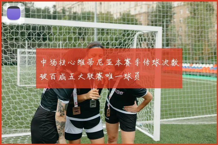 中场核心维蒂尼亚本赛季传球次数破百成五大联赛唯一球员