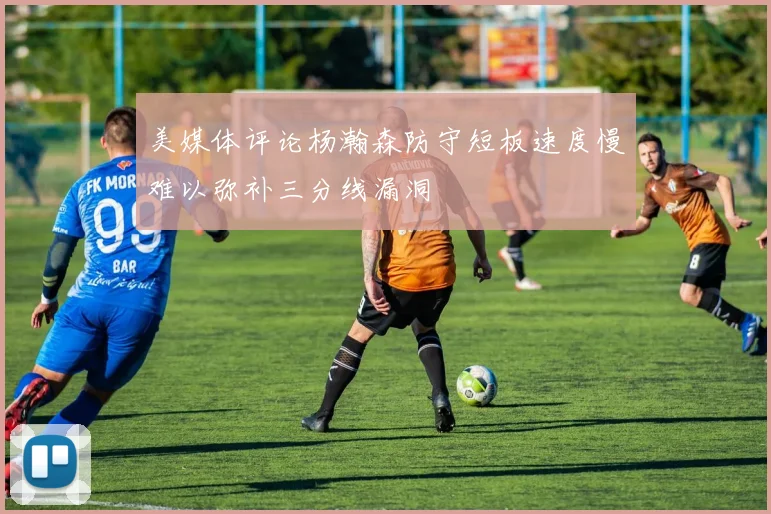 美媒体评论杨瀚森防守短板速度慢难以弥补三分线漏洞