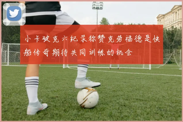 小卡破克六纪录称赞克劳福德是快船传奇期待共同训练的机会