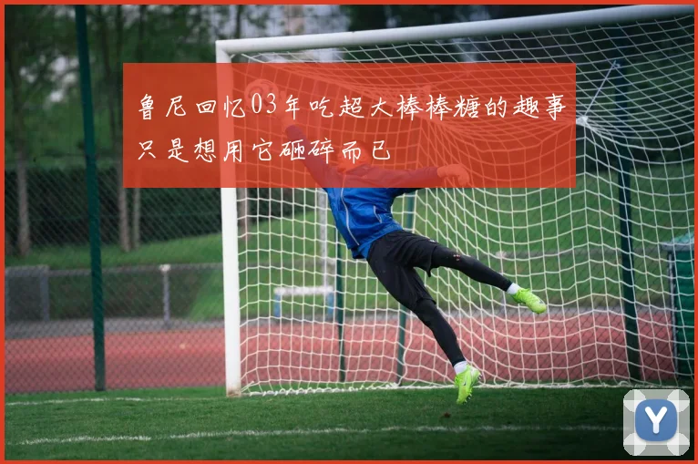 鲁尼回忆03年吃超大棒棒糖的趣事只是想用它砸碎而已