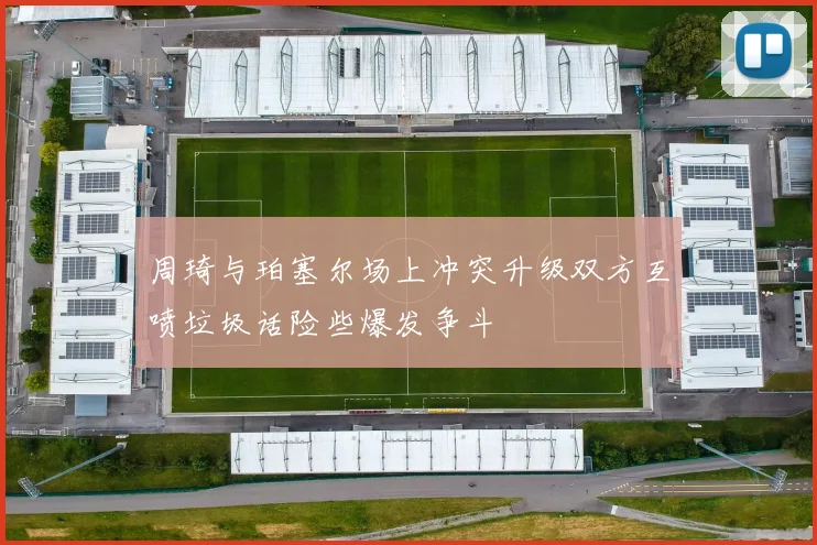 周琦与珀塞尔场上冲突升级双方互喷垃圾话险些爆发争斗