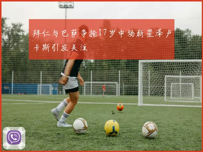 拜仁与巴萨争抢17岁中场新星泽卢卡斯引发关注